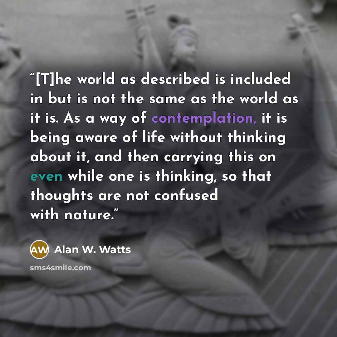 “[T]he world as described is included in but is not the same as the world as it is. As a way of contemplation, it is being aware of life without thinking about it, and then carrying this on even while one is thinking, so that thoughts are not confused with nature.” quote by Alan W. Watts