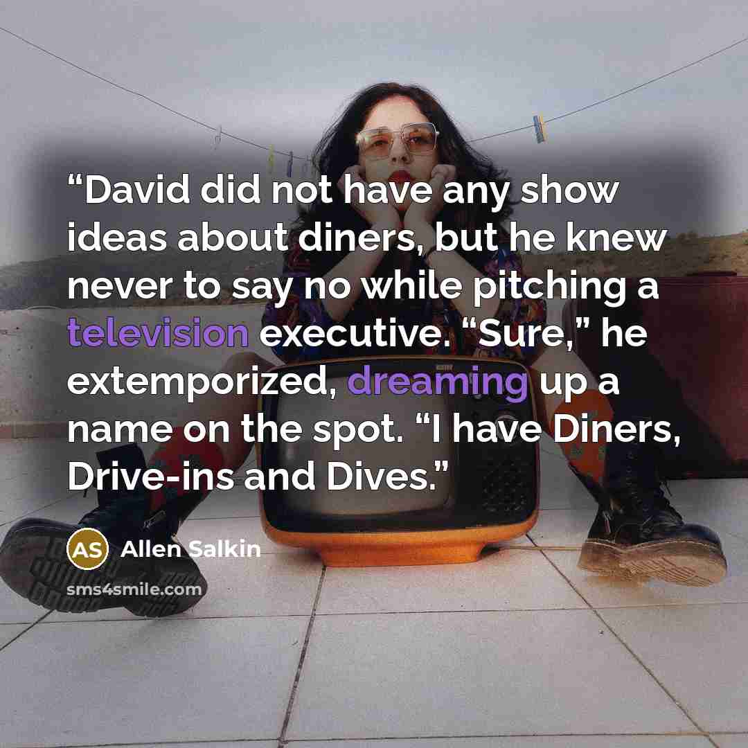 “David did not have any show ideas about diners, but he knew never to say no while pitching a television executive. “Sure,” he extemporized, dreaming up a name on the spot. “I have Diners, Drive-ins and Dives.” quote by Allen Salkin