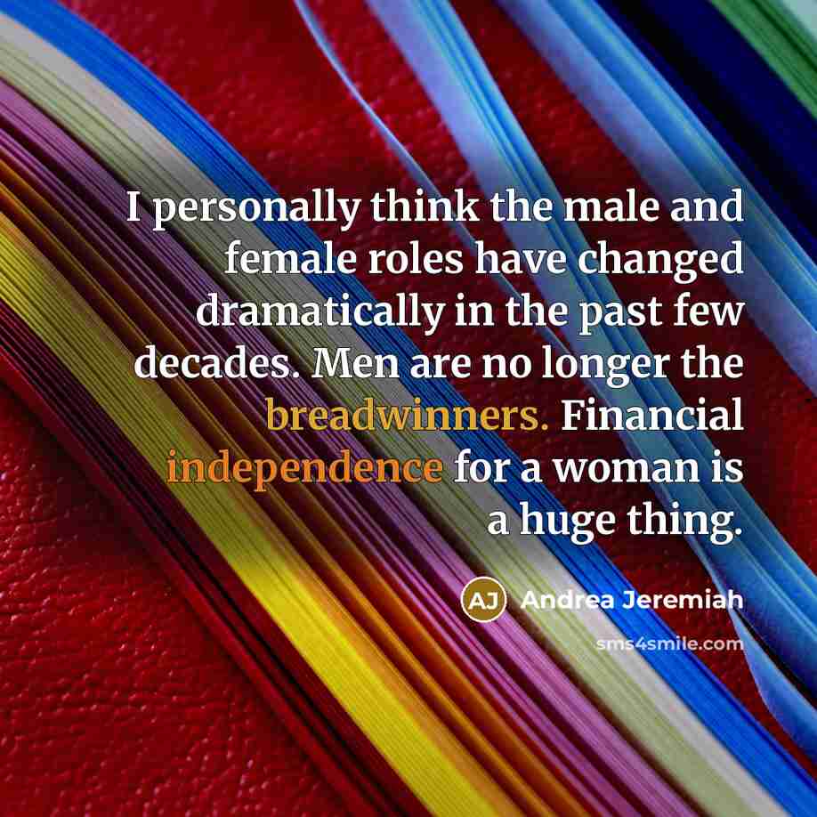 “I personally think the male and female roles have changed dramatically in the past few decades. Men are no longer the breadwinners. Financial independence for a woman is a huge thing.” quote by Andrea Jeremiah