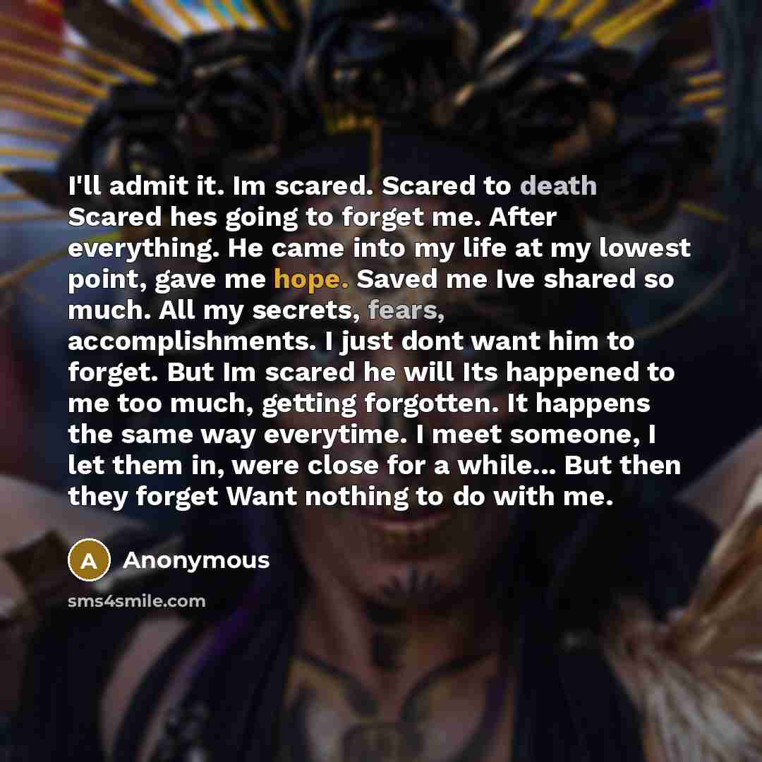 “I'll admit it. Im scared. Scared to death Scared hes going to forget me. After everything. He came into my life at my lowest point, gave me hope. Saved me Ive shared so much. All my secrets, fears, accomplishments. I just dont want him to forget. But Im scared he will Its happened to me too much…” quote by Anonymous