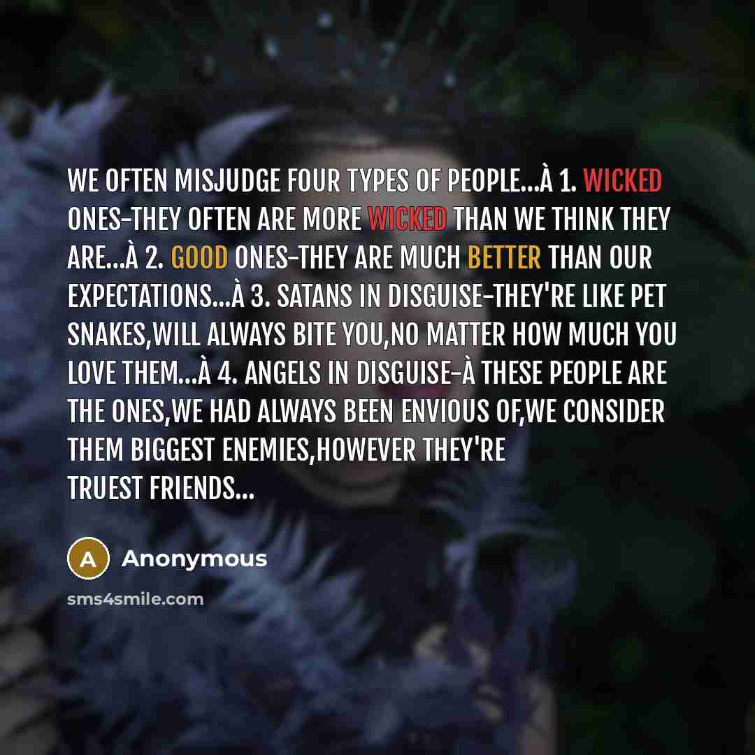 “We often misjudge four types of people…à 1. wicked ones-they often are more wicked than we think they are…à 2. Good ones-they are much better than our expectations...à 3. Satans in disguise-they're like pet snakes,will always bite you,no matter how much you love them…à 4. Angels in disguise-à…” quote by Anonymous