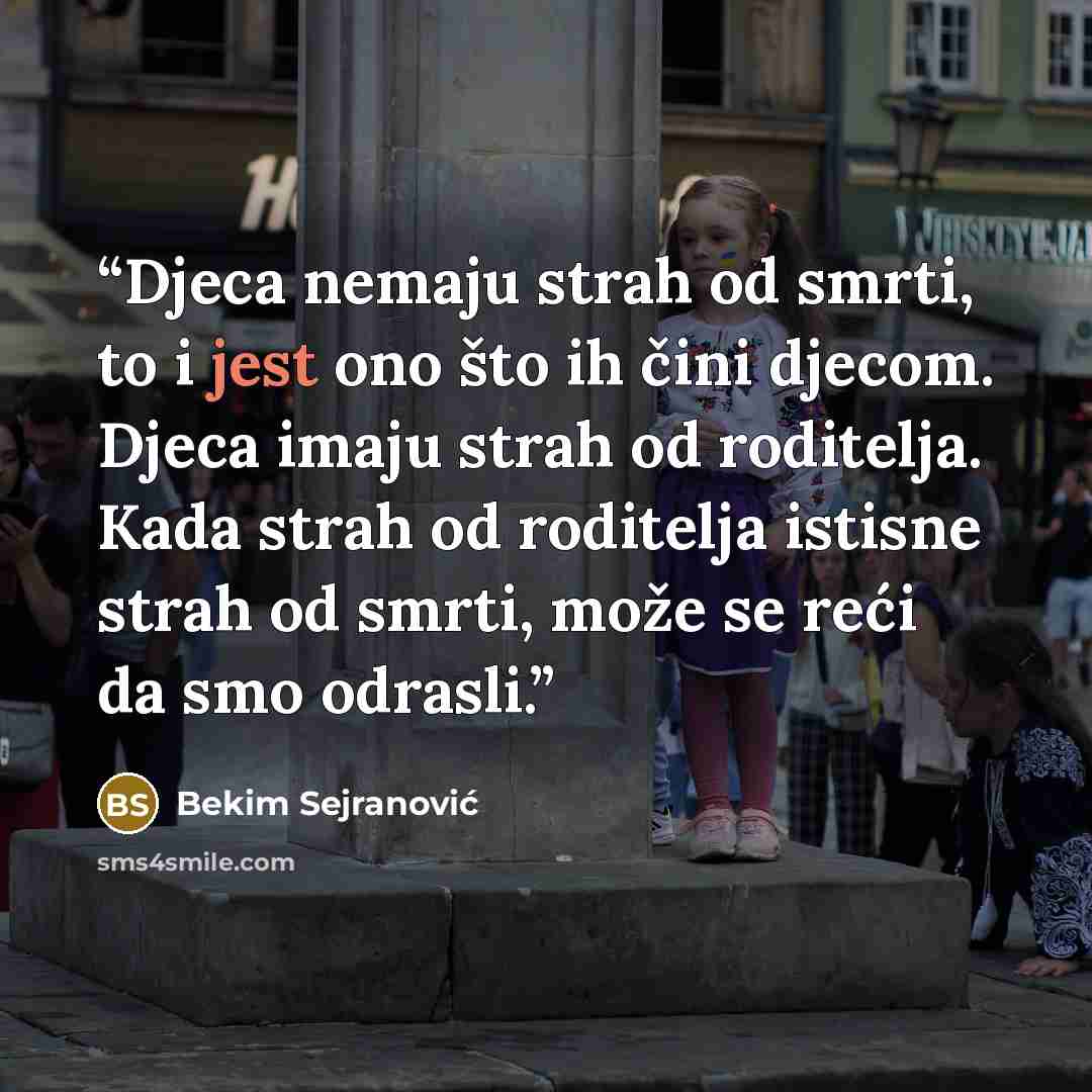 “Djeca nemaju strah od smrti, to i jest ono što ih čini djecom. Djeca imaju strah od roditelja. Kada strah od roditelja istisne strah od smrti, može se reći da smo odrasli.” quote by Bekim Sejranović