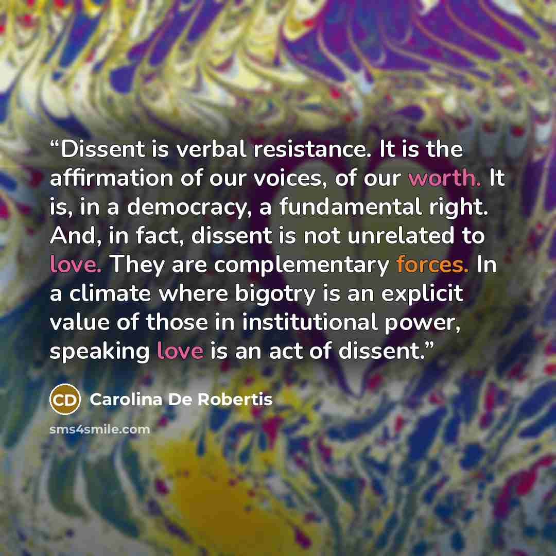“Dissent is verbal resistance. It is the affirmation of our voices, of our worth. It is, in a democracy, a fundamental right. And, in fact, dissent is not unrelated to love. They are complementary forces. In a climate where bigotry is an explicit value of those in institutional power, speaking love…” quote by Carolina De Robertis
