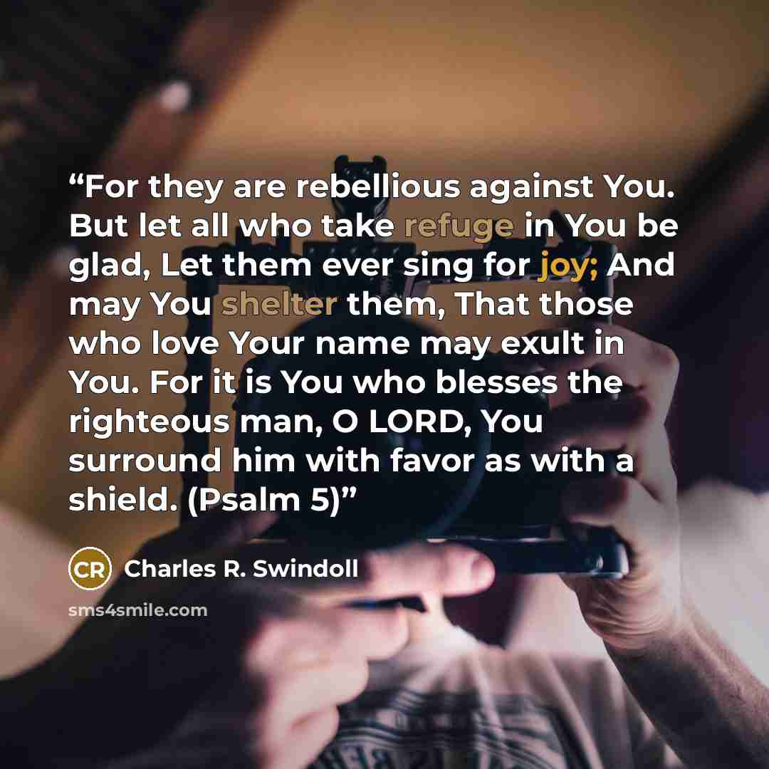 “For they are rebellious against You. But let all who take refuge in You be glad, Let them ever sing for joy; And may You shelter them, That those who love Your name may exult in You. For it is You who blesses the righteous man, O LORD, You surround him with favor as with a shield. (Psalm 5)” quote by Charles R. Swindoll