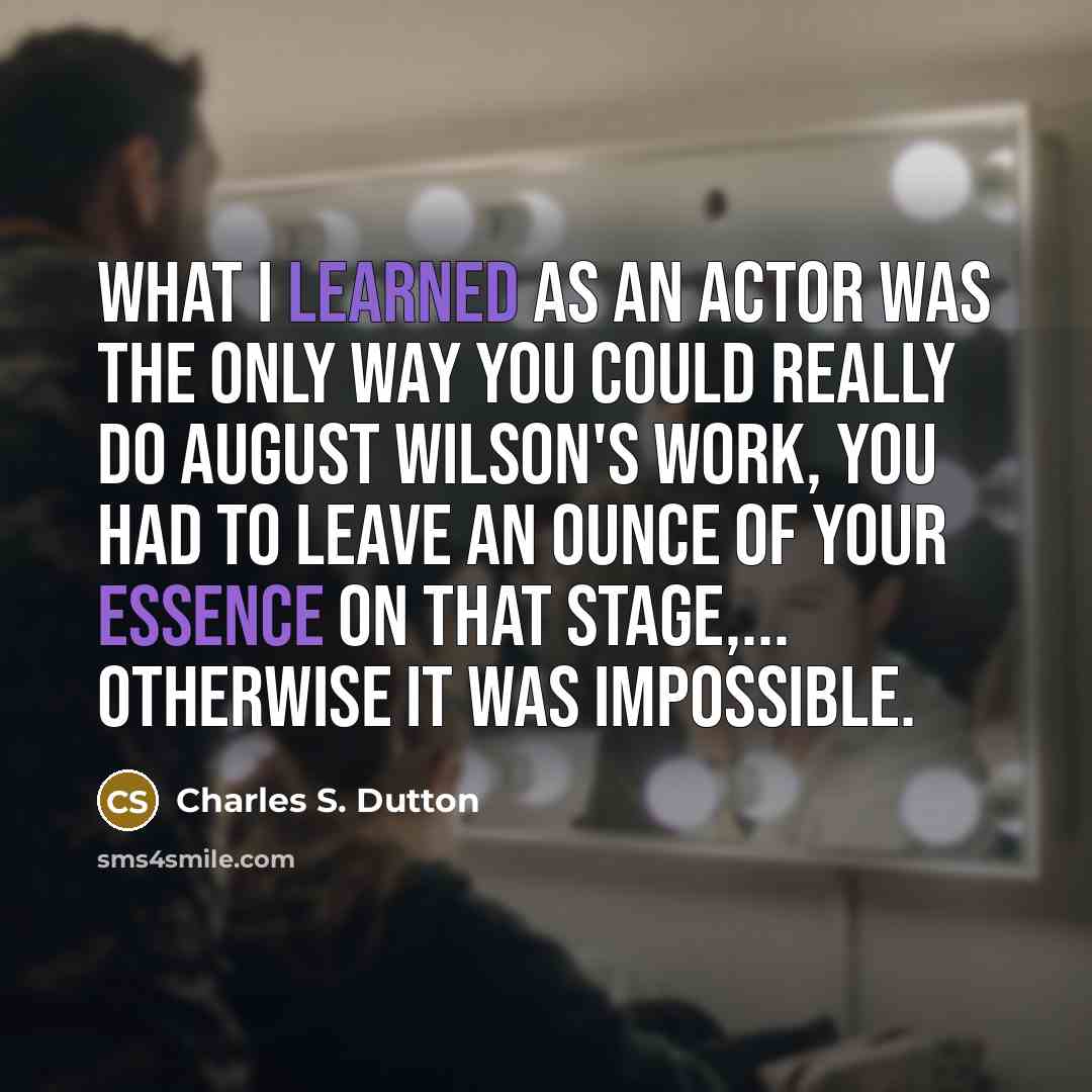 “What I learned as an actor was the only way you could really do August Wilson's work, you had to leave an ounce of your essence on that stage,... Otherwise it was impossible.” quote by Charles S. Dutton