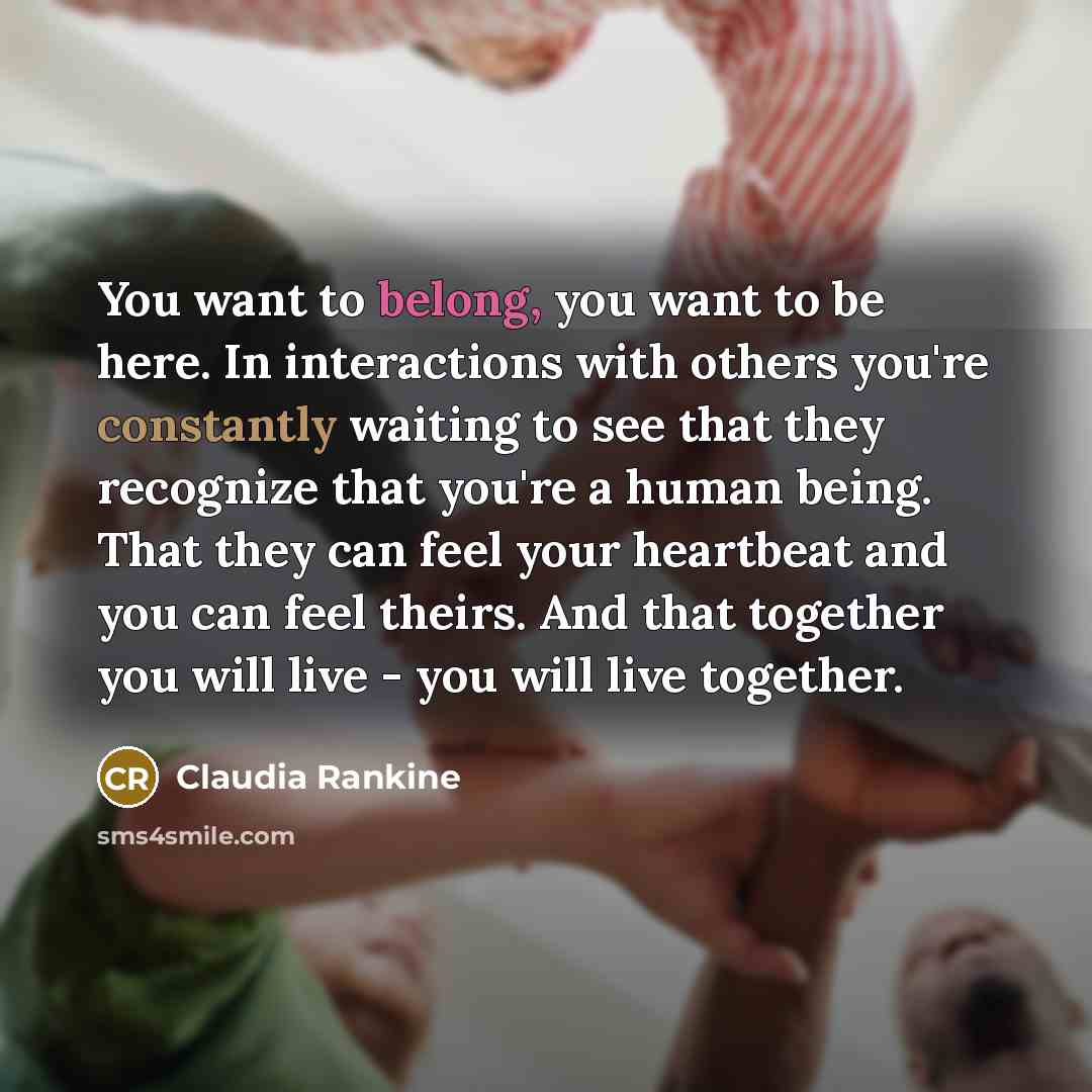 “You want to belong, you want to be here. In interactions with others you're constantly waiting to see that they recognize that you're a human being. That they can feel your heartbeat and you can feel theirs. And that together you will live - you will live together.” quote by Claudia Rankine