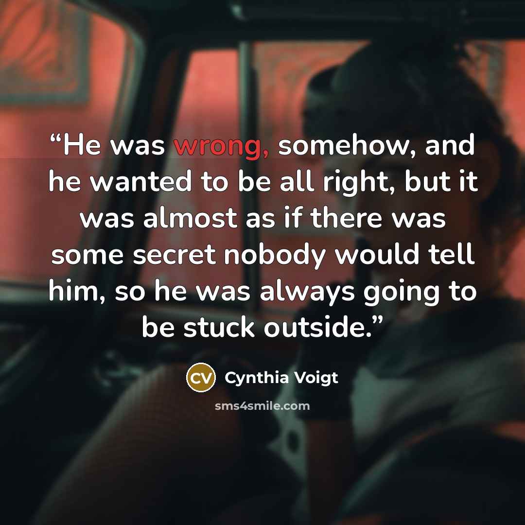 “He was wrong, somehow, and he wanted to be all right, but it was almost as if there was some secret nobody would tell him, so he was always going to be stuck outside.” quote by Cynthia Voigt