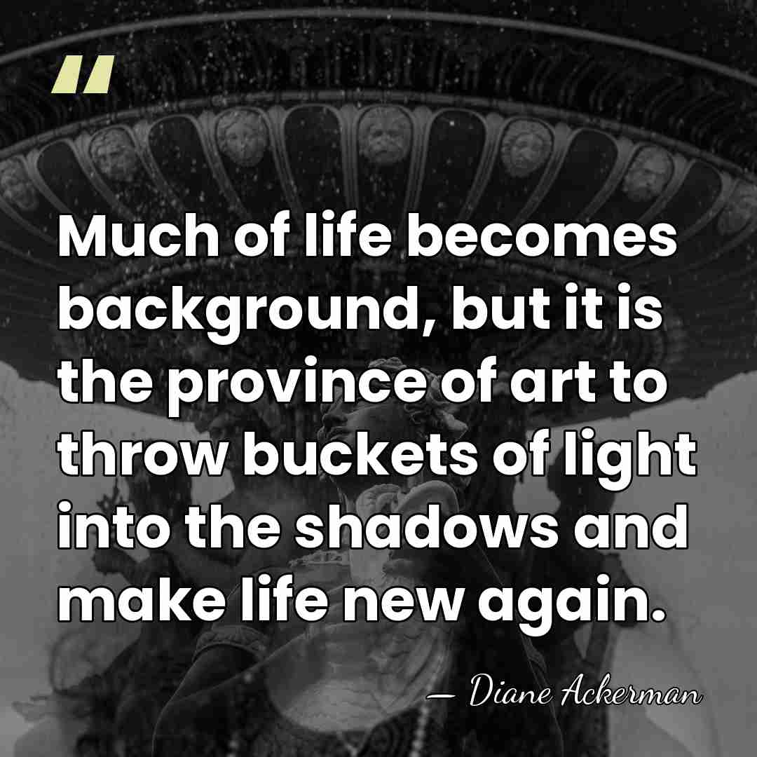 Much of life becomes background, but it is the province of art&hellip; - Diane Ackerman