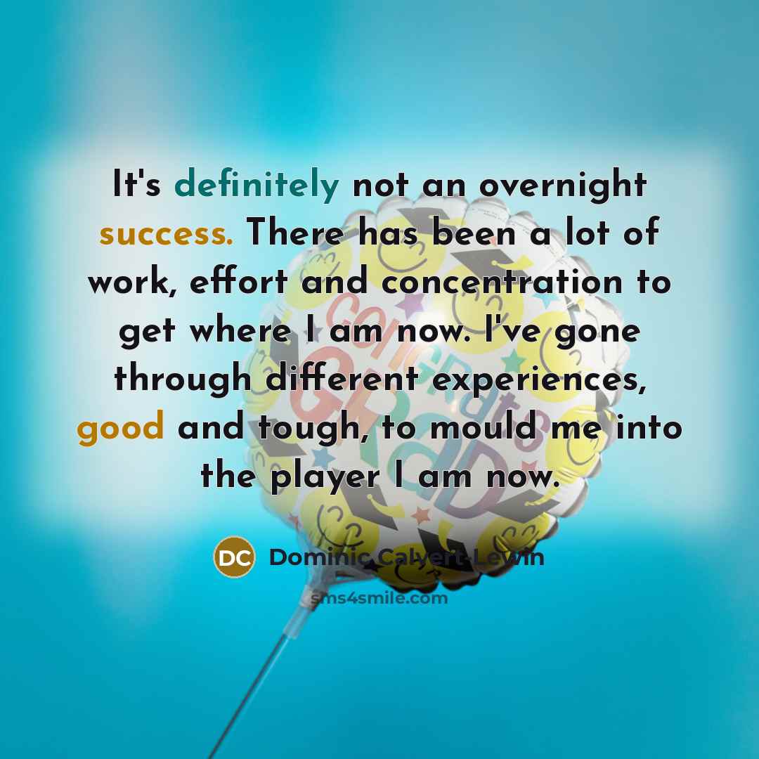 “It's definitely not an overnight success. There has been a lot of work, effort and concentration to get where I am now. I've gone through different experiences, good and tough, to mould me into the player I am now.” quote by Dominic Calvert-Lewin