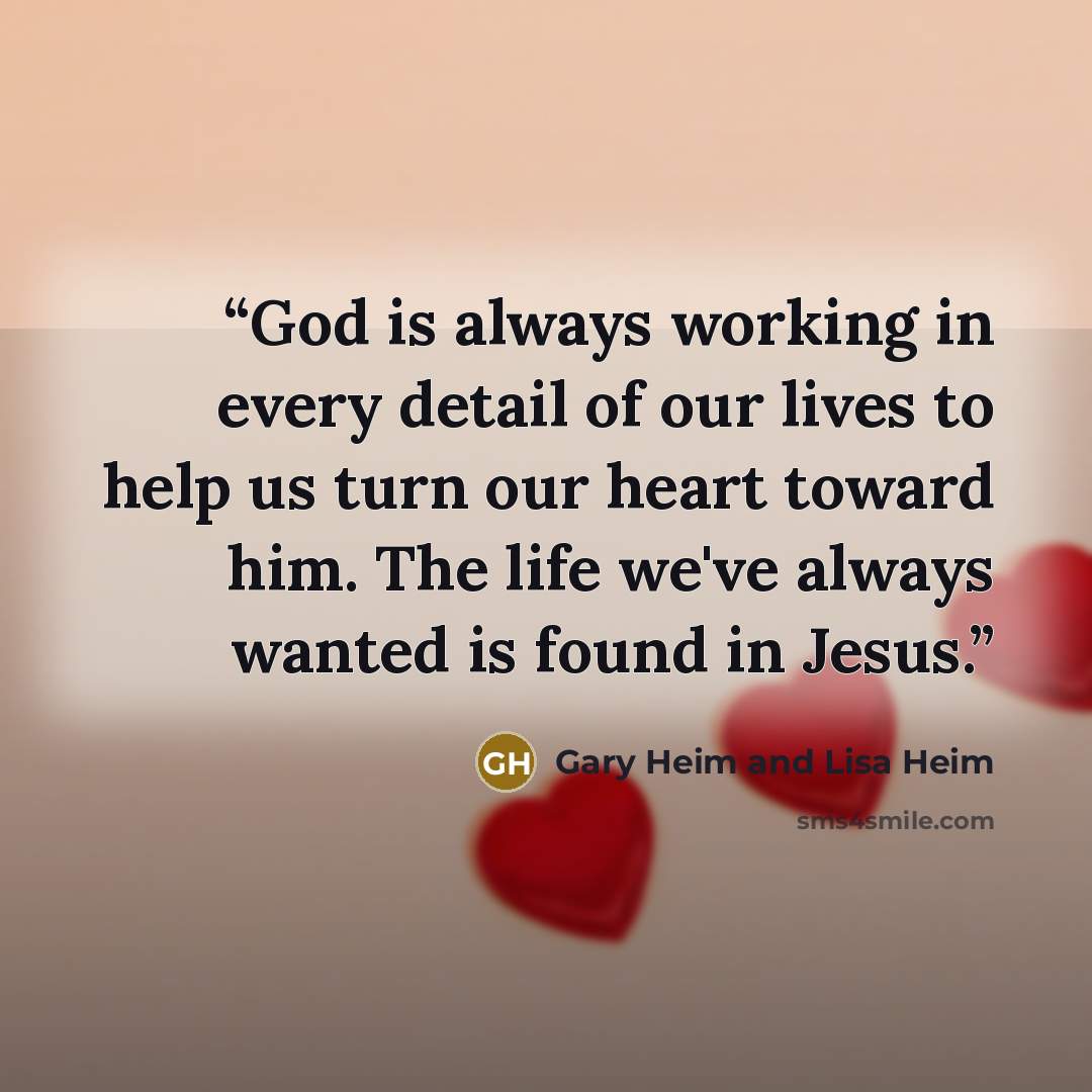“God is always working in every detail of our lives to help us turn our heart toward him. The life we've always wanted is found in Jesus.” quote by Gary Heim and Lisa Heim