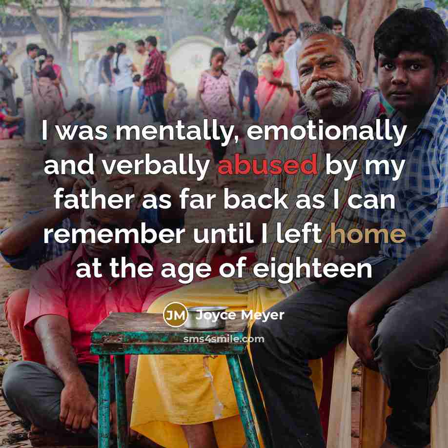 “I was mentally, emotionally and verbally abused by my father as far back as I can remember until I left home at the age of eighteen” quote by Joyce Meyer