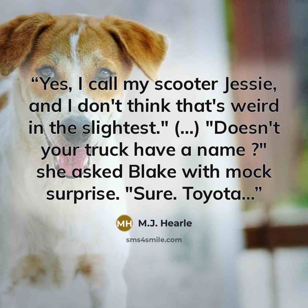 “Yes, I call my scooter Jessie, and I don't think that's weird in the slightest." (...) "Doesn't your truck have a name ?" she asked Blake with mock surprise. "Sure. Toyota...” quote by M.J. Hearle