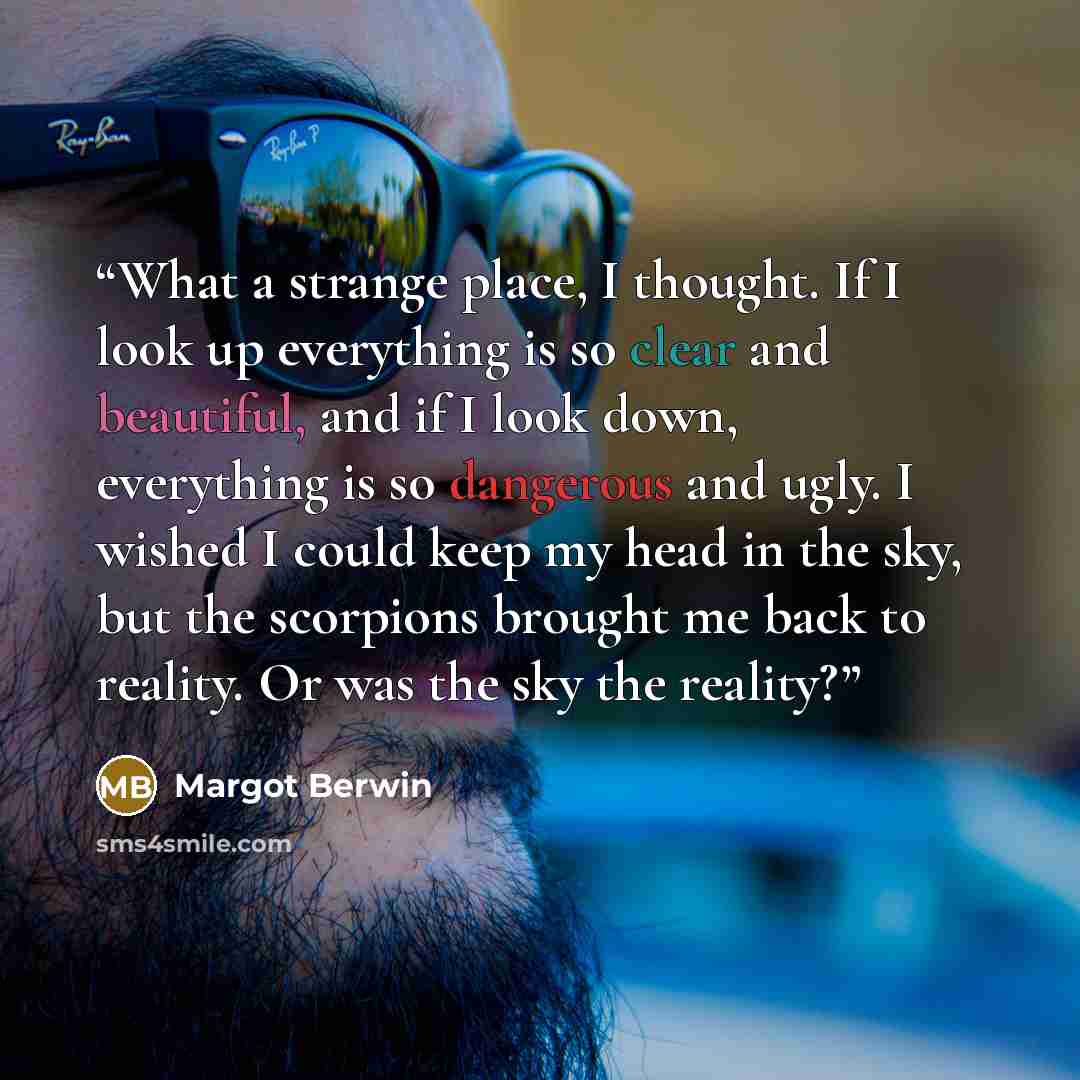 “What a strange place, I thought. If I look up everything is so clear and beautiful, and if I look down, everything is so dangerous and ugly. I wished I could keep my head in the sky, but the scorpions brought me back to reality. Or was the sky the reality?” quote by Margot Berwin