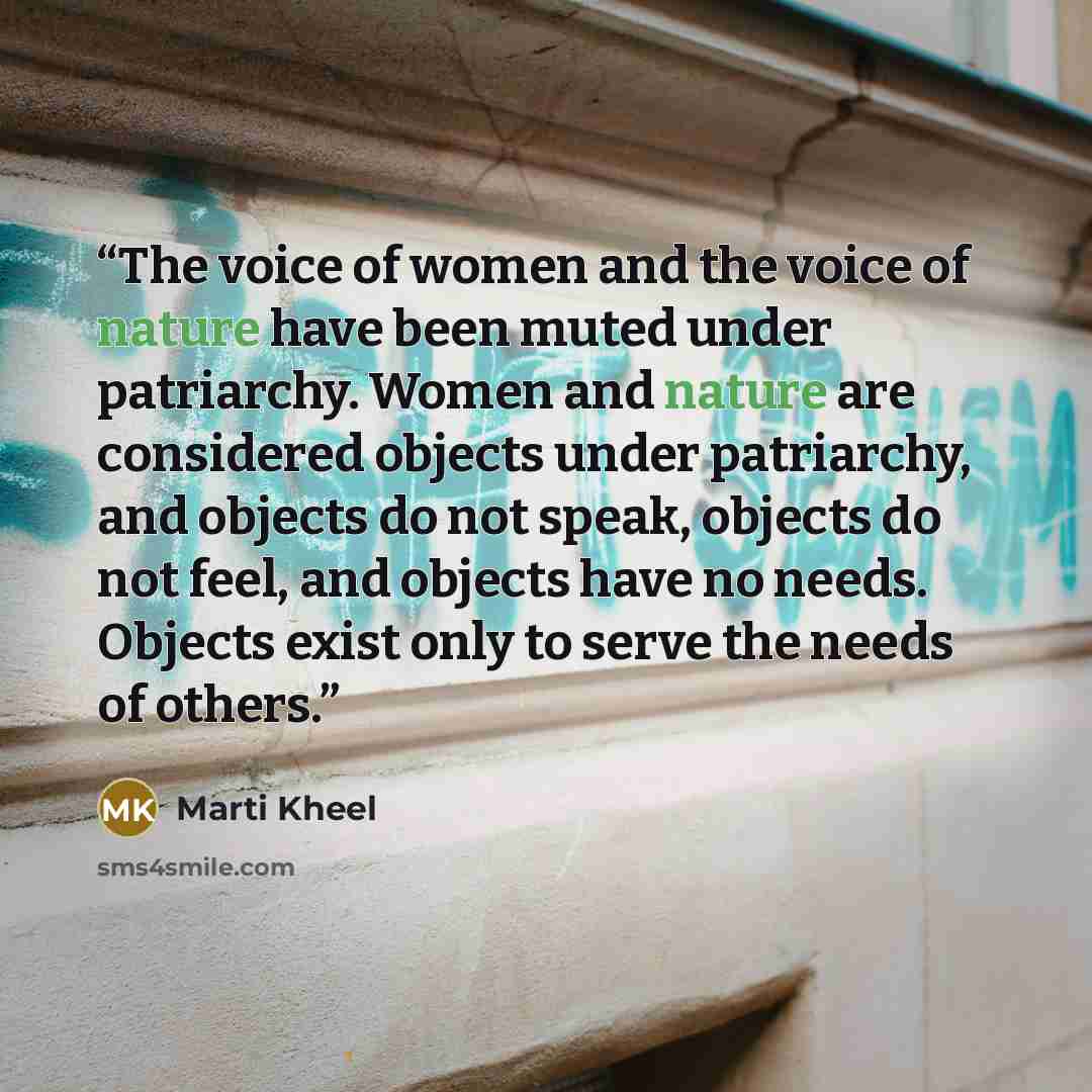 “The voice of women and the voice of nature have been muted under patriarchy. Women and nature are considered objects under patriarchy, and objects do not speak, objects do not feel, and objects have no needs. Objects exist only to serve the needs of others.” quote by Marti Kheel
