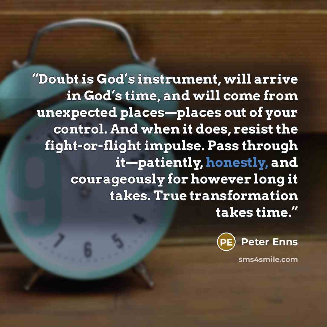 “Doubt is God’s instrument, will arrive in God’s time, and will come from unexpected places—places out of your control. And when it does, resist the fight-or-flight impulse. Pass through it—patiently, honestly, and courageously for however long it takes. True transformation takes time.” quote by Peter Enns