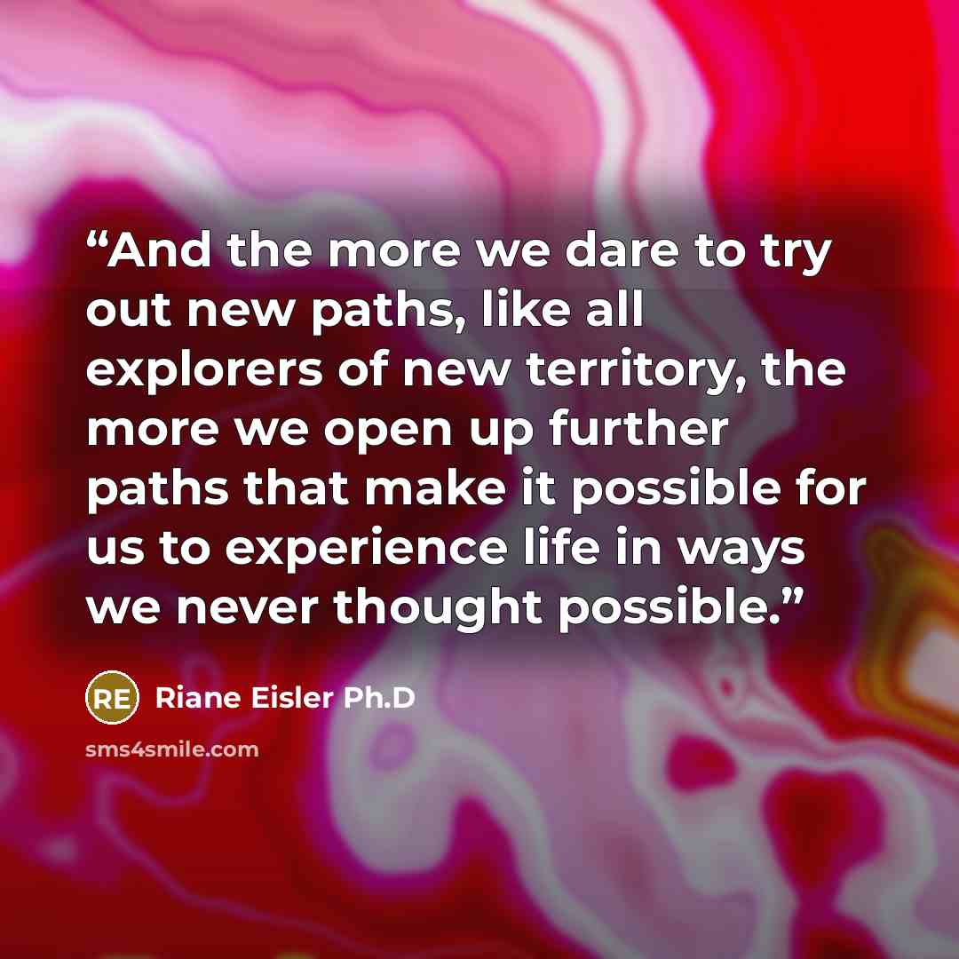 “And the more we dare to try out new paths, like all explorers of new territory, the more we open up further paths that make it possible for us to experience life in ways we never thought possible.” quote by Riane Eisler Ph.D