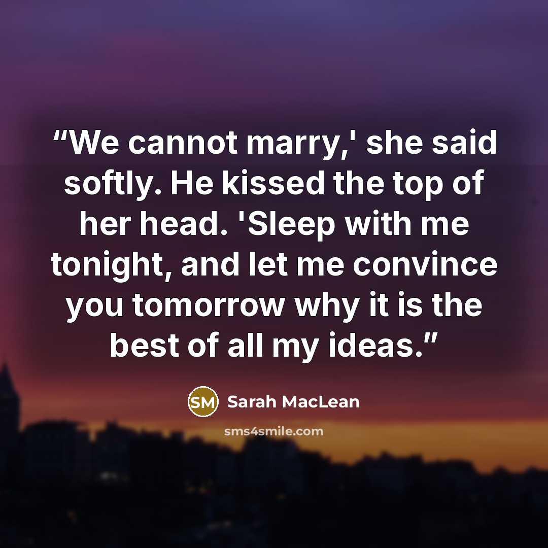 “We cannot marry,' she said softly. He kissed the top of her head. 'Sleep with me tonight, and let me convince you tomorrow why it is the best of all my ideas.” quote by Sarah MacLean