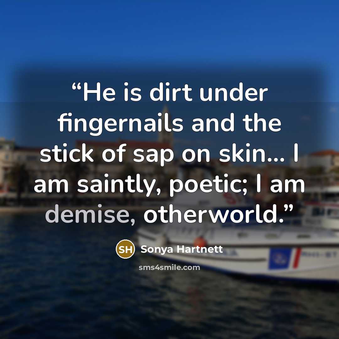 “He is dirt under fingernails and the stick of sap on skin... I am saintly, poetic; I am demise, otherworld.” quote by Sonya Hartnett