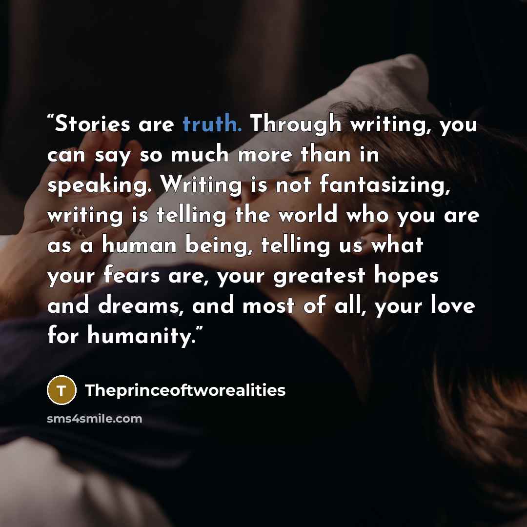 “Stories are truth. Through writing, you can say so much more than in speaking. Writing is not fantasizing, writing is telling the world who you are as a human being, telling us what your fears are, your greatest hopes and dreams, and most of all, your love for humanity.” quote by Theprinceoftworealities
