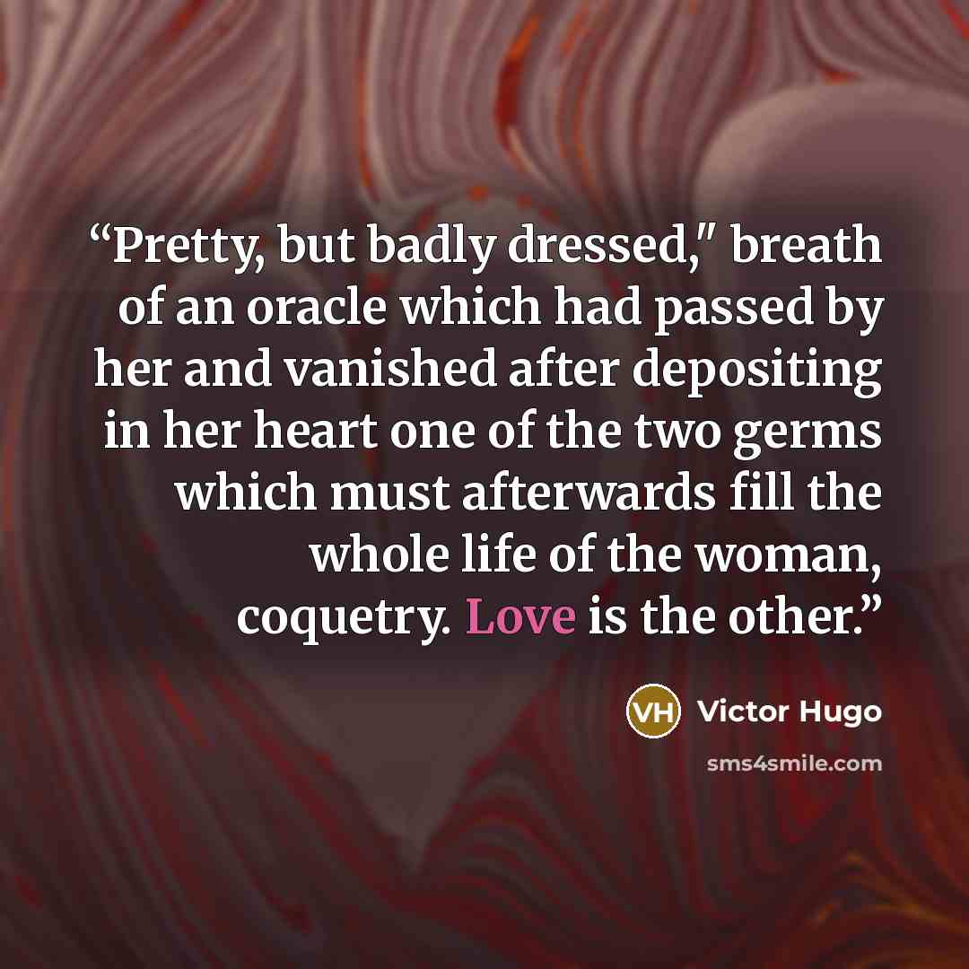 “Pretty, but badly dressed," breath of an oracle which had passed by her and vanished after depositing in her heart one of the two germs which must afterwards fill the whole life of the woman, coquetry. Love is the other.” quote by Victor Hugo