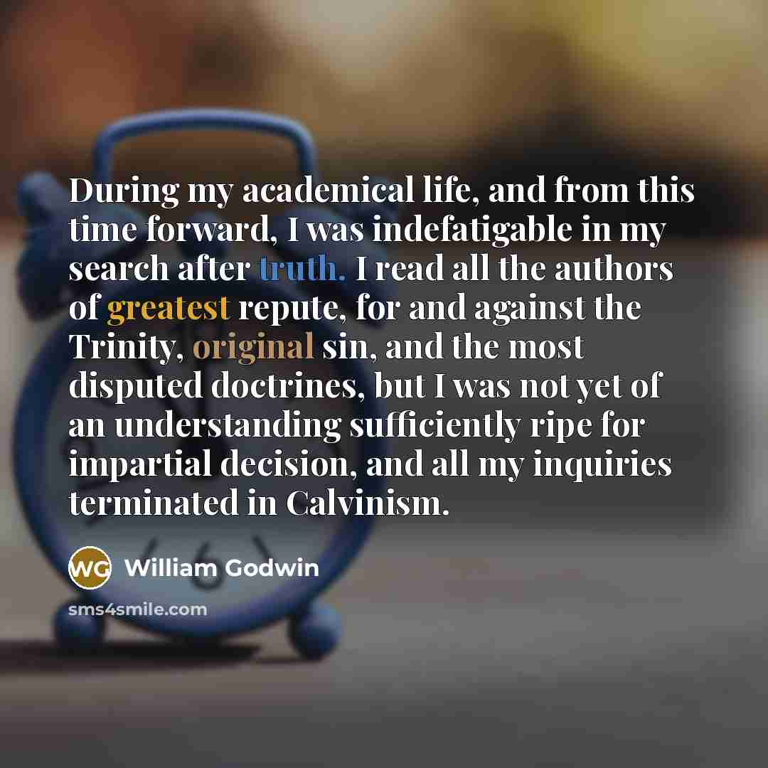 “During my academical life, and from this time forward, I was indefatigable in my search after truth. I read all the authors of greatest repute, for and against the Trinity, original sin, and the most disputed doctrines, but I was not yet of an understanding sufficiently ripe for impartial…” quote by William Godwin