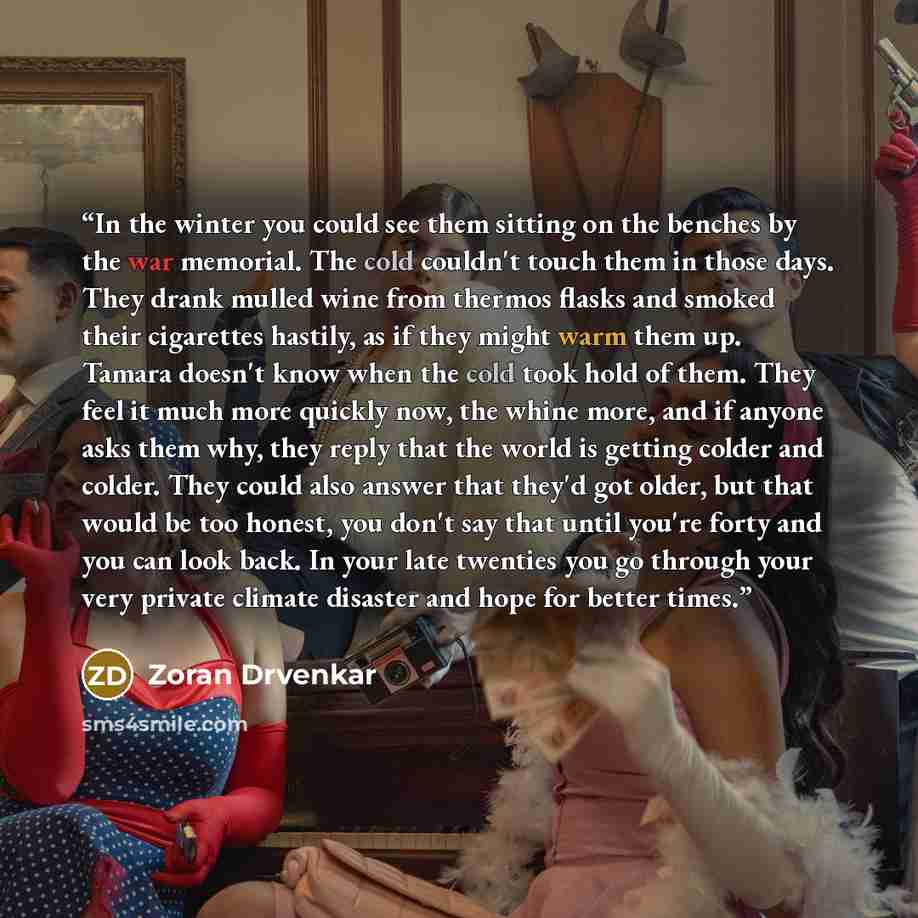“In the winter you could see them sitting on the benches by the war memorial. The cold couldn't touch them in those days. They drank mulled wine from thermos flasks and smoked their cigarettes hastily, as if they might warm them up. Tamara doesn't know when the cold took hold of them. They feel it…” quote by Zoran Drvenkar
