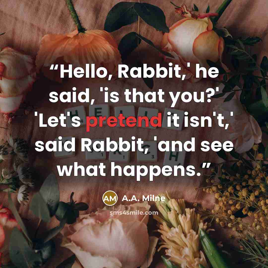 “Hello, Rabbit,' he said, 'is that you?' 'Let's pretend it isn't,' said Rabbit, 'and see what happens.” quote by A.A. Milne