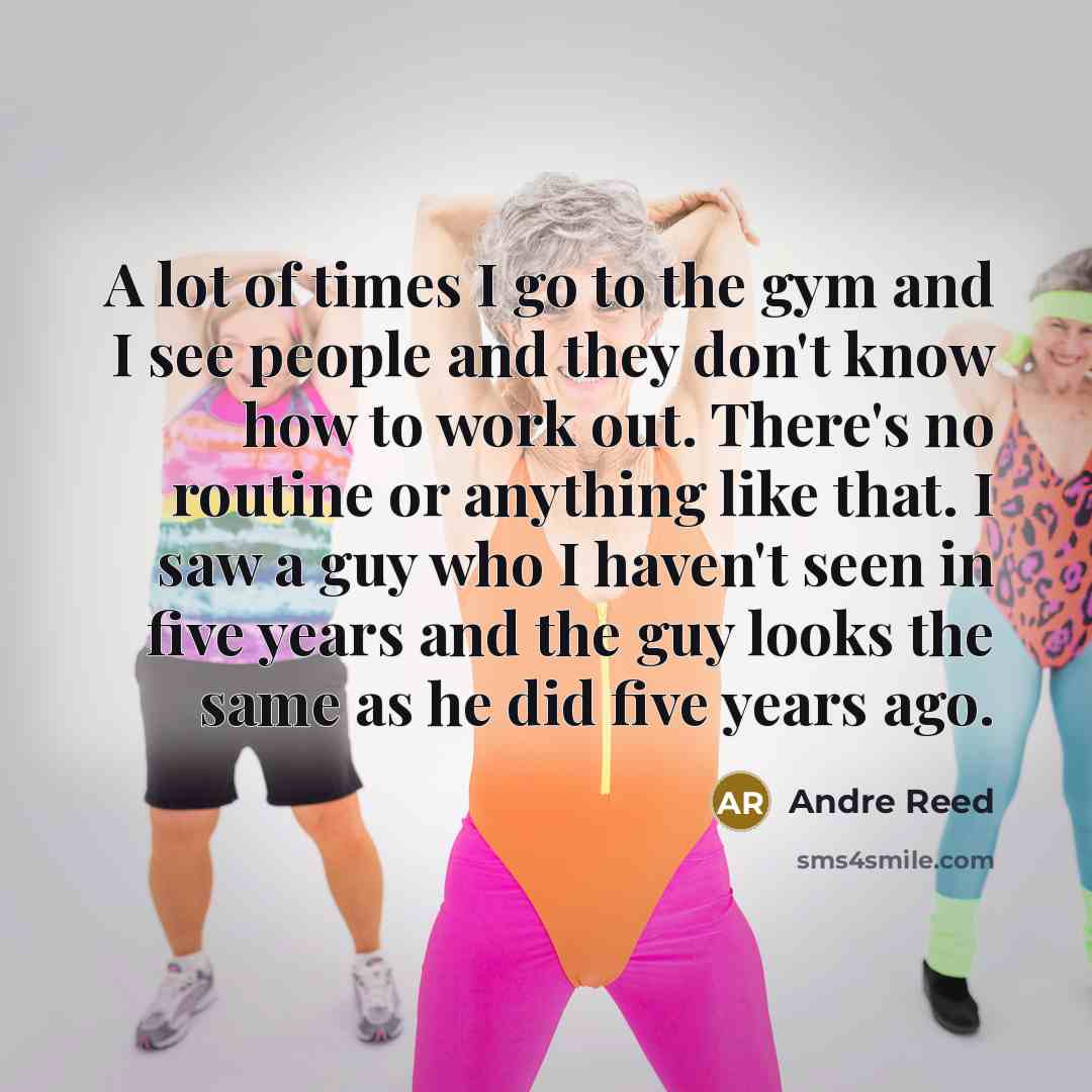 “A lot of times I go to the gym and I see people and they don't know how to work out. There's no routine or anything like that. I saw a guy who I haven't seen in five years and the guy looks the same as he did five years ago.” quote by Andre Reed