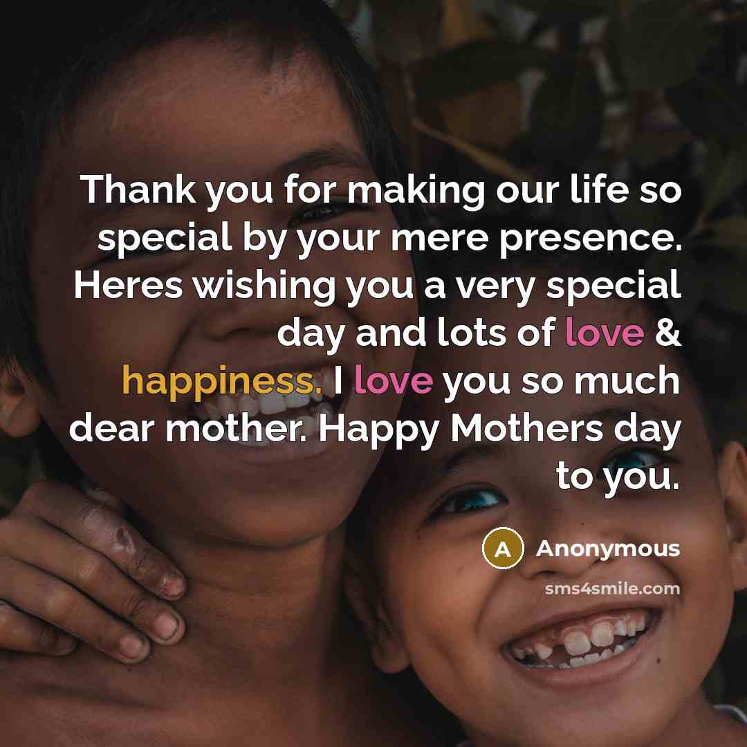 “Thank you for making our life so special by your mere presence. Heres wishing you a very special day and lots of love & happiness. I love you so much dear mother. Happy Mothers day to you.” quote by Anonymous