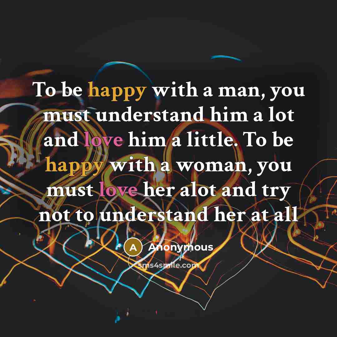 “To be happy with a man, you must understand him a lot and love him a little. To be happy with a woman, you must love her alot and try not to understand her at all” quote by Anonymous