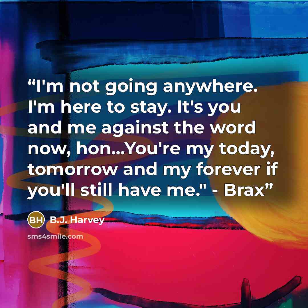 “I'm not going anywhere. I'm here to stay. It's you and me against the word now, hon...You're my today, tomorrow and my forever if you'll still have me." - Brax” quote by B.J. Harvey