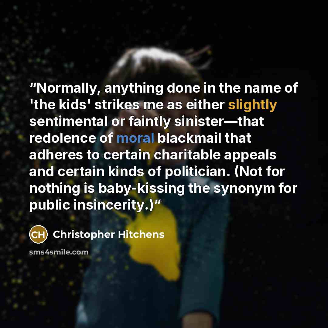 “Normally, anything done in the name of 'the kids' strikes me as either slightly sentimental or faintly sinister—that redolence of moral blackmail that adheres to certain charitable appeals and certain kinds of politician. (Not for nothing is baby-kissing the synonym for public insincerity.)” quote by Christopher Hitchens