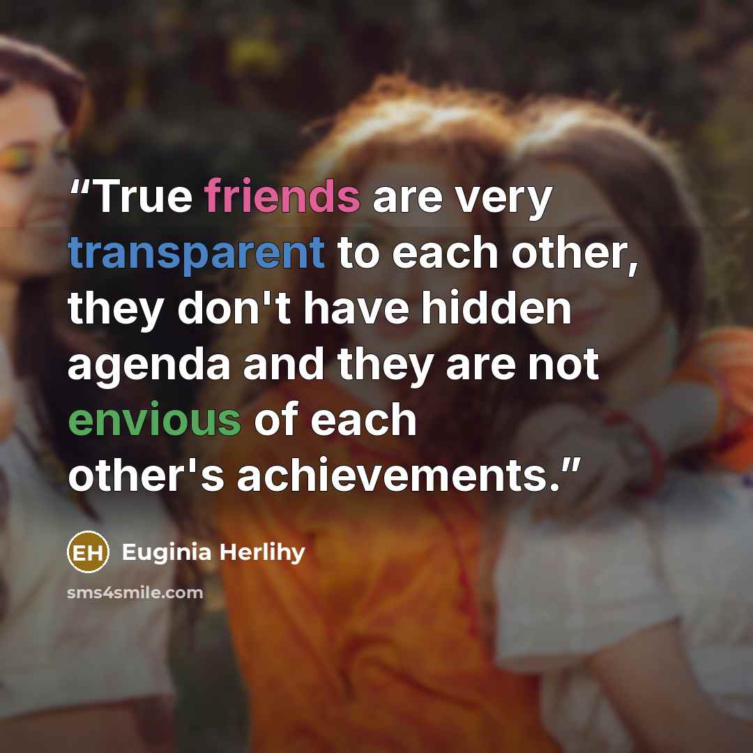 “True friends are very transparent to each other, they don't have hidden agenda and they are not envious of each other's achievements.” quote by Euginia Herlihy