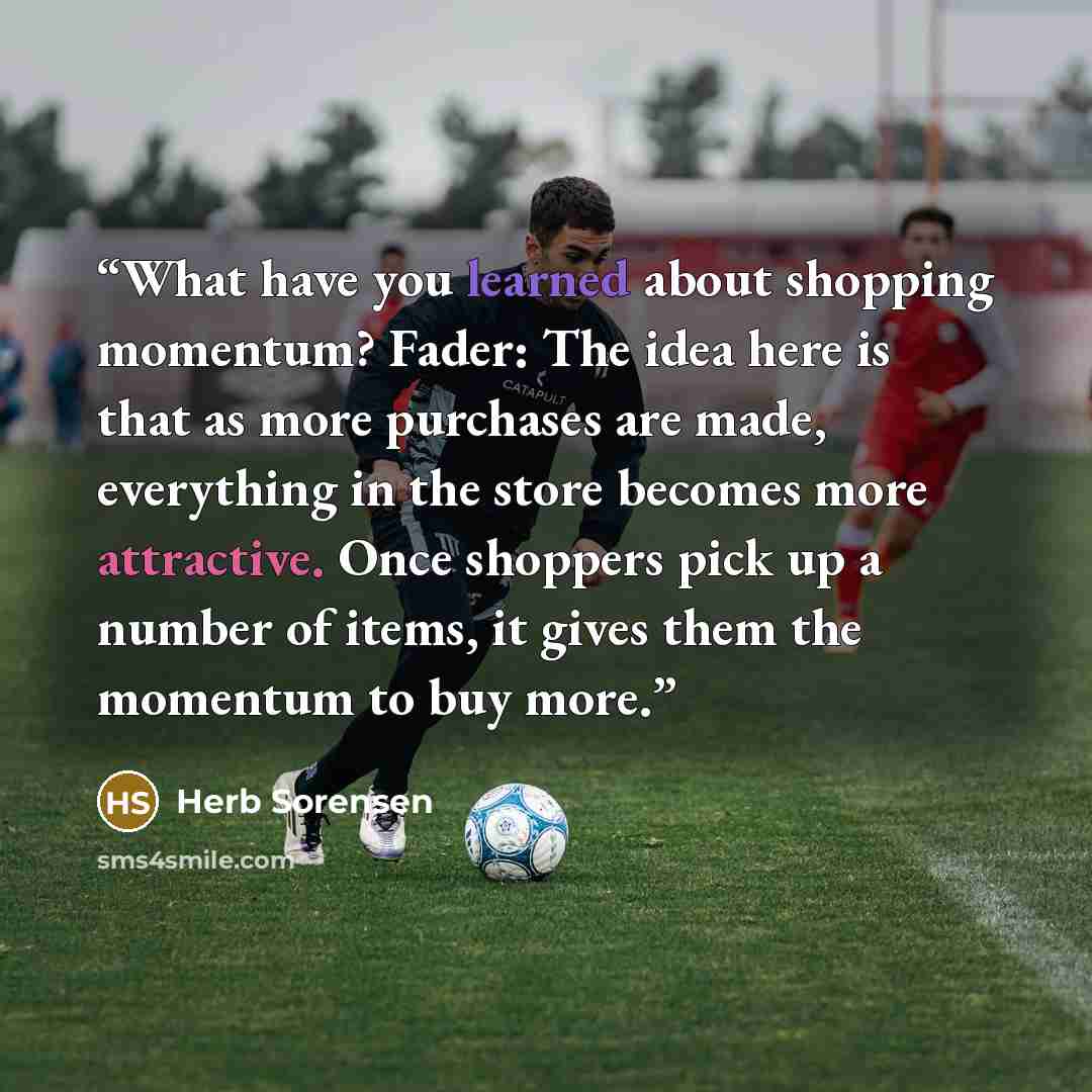 “What have you learned about shopping momentum? Fader: The idea here is that as more purchases are made, everything in the store becomes more attractive. Once shoppers pick up a number of items, it gives them the momentum to buy more.” quote by Herb Sorensen