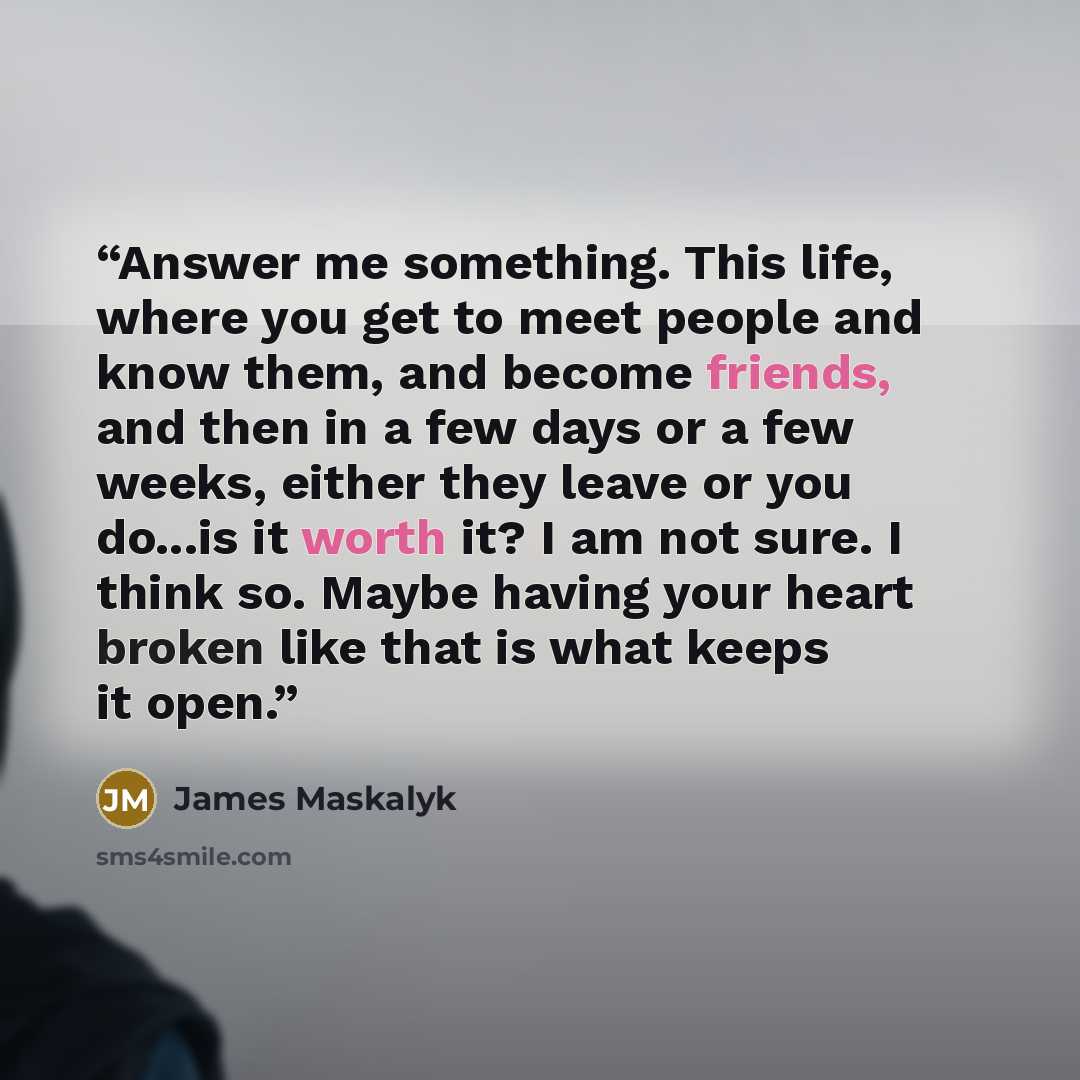 “Answer me something. This life, where you get to meet people and know them, and become friends, and then in a few days or a few weeks, either they leave or you do...is it worth it? I am not sure. I think so. Maybe having your heart broken like that is what keeps it open.” quote by James Maskalyk