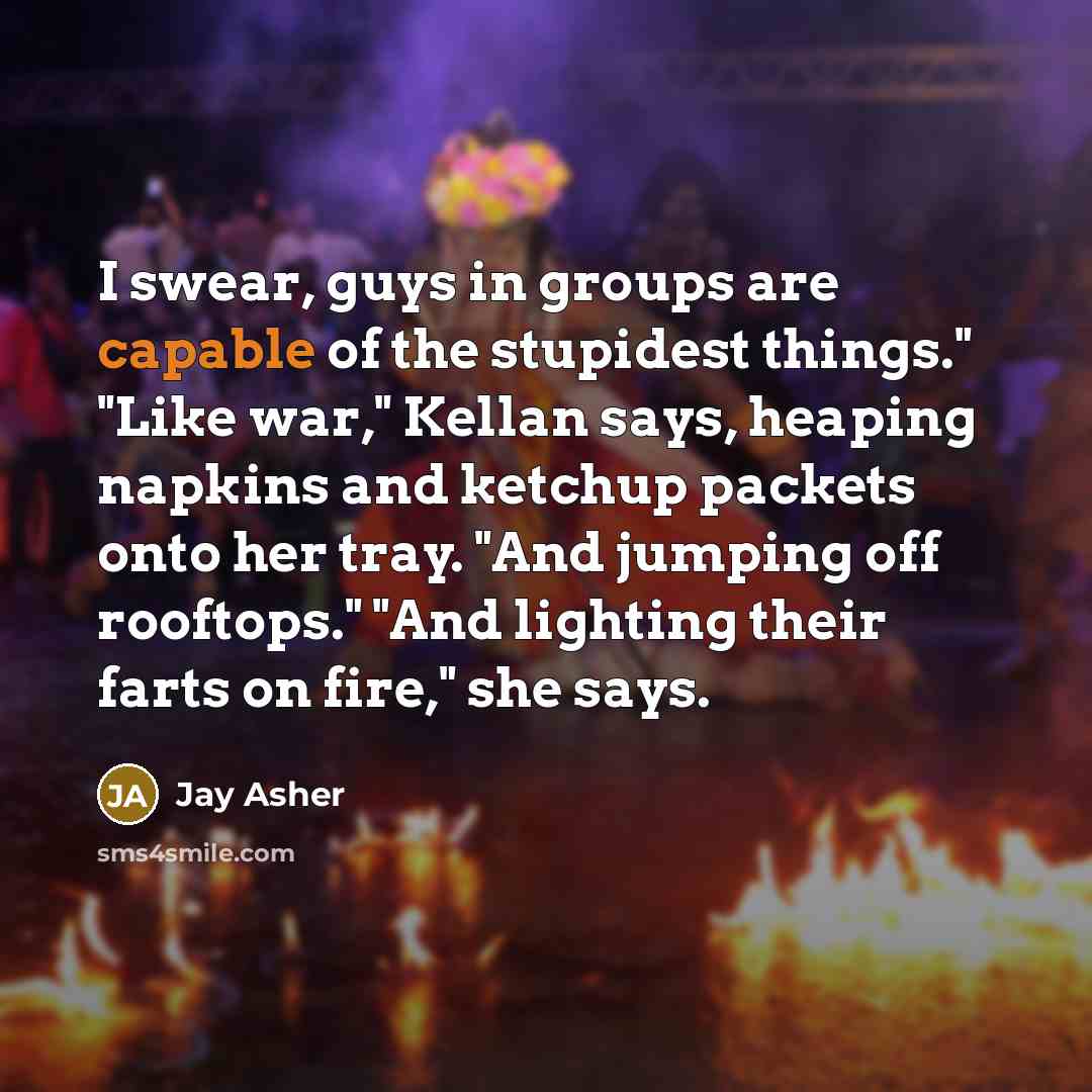 “I swear, guys in groups are capable of the stupidest…” quote by Jay Asher