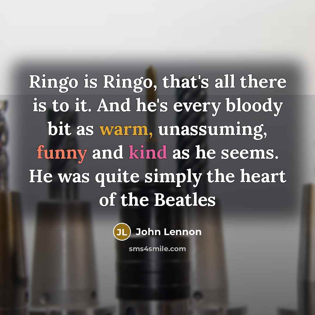 “Ringo is Ringo, that's all there is to it. And he's every bloody bit as warm, unassuming, funny and kind as he seems. He was quite simply the heart of the Beatles” quote by John Lennon