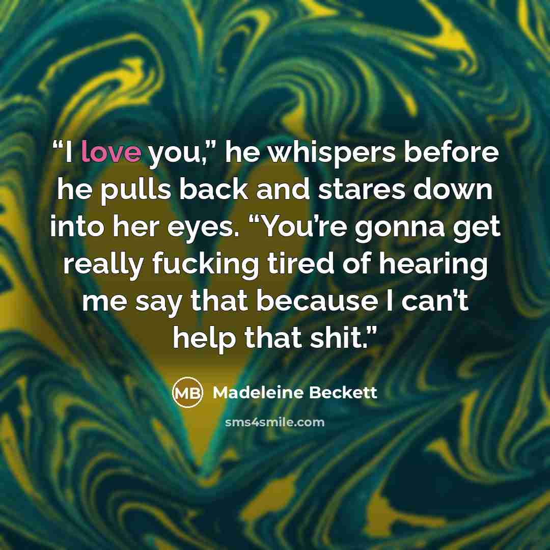“I love you,” he whispers before he pulls back and stares down into her eyes. “You’re gonna get really fucking tired of hearing me say that because I can’t help that shit.” quote by Madeleine Beckett