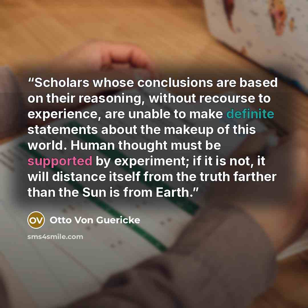 “Scholars whose conclusions are based on their reasoning, without recourse to experience, are unable to make definite statements about the makeup of this world. Human thought must be supported by experiment; if it is not, it will distance itself from the truth farther than the Sun is from Earth.” quote by Otto Von Guericke