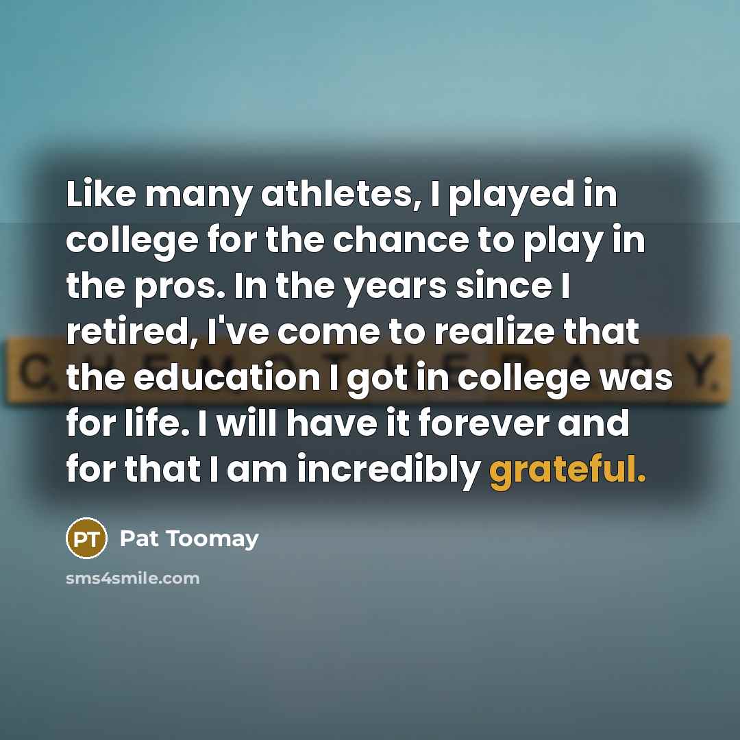 “Like many athletes, I played in college for the chance to play in the pros. In the years since I retired, I've come to realize that the education I got in college was for life. I will have it forever and for that I am incredibly grateful.” quote by Pat Toomay