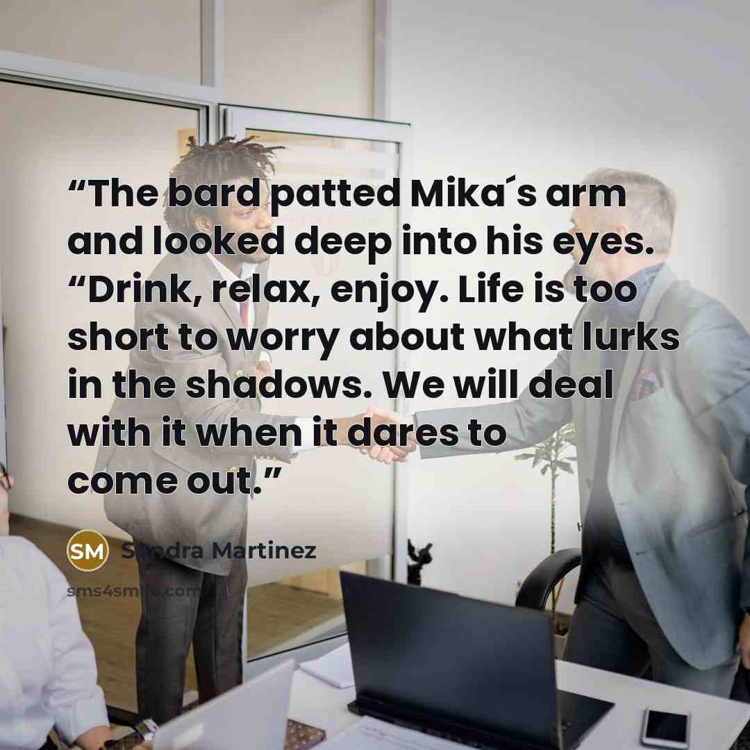 “The bard patted Mika´s arm and looked deep into his eyes. “Drink, relax, enjoy. Life is too short to worry about what lurks in the shadows. We will deal with it when it dares to come out.” quote by Sandra Martinez