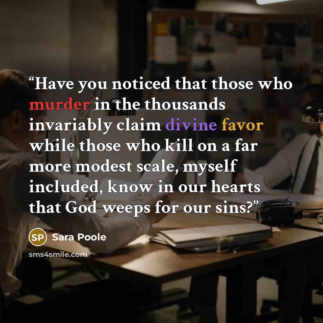 “Have you noticed that those who murder in the thousands invariably claim divine favor while those who kill on a far more modest scale, myself included, know in our hearts that God weeps for our sins?” quote by Sara Poole