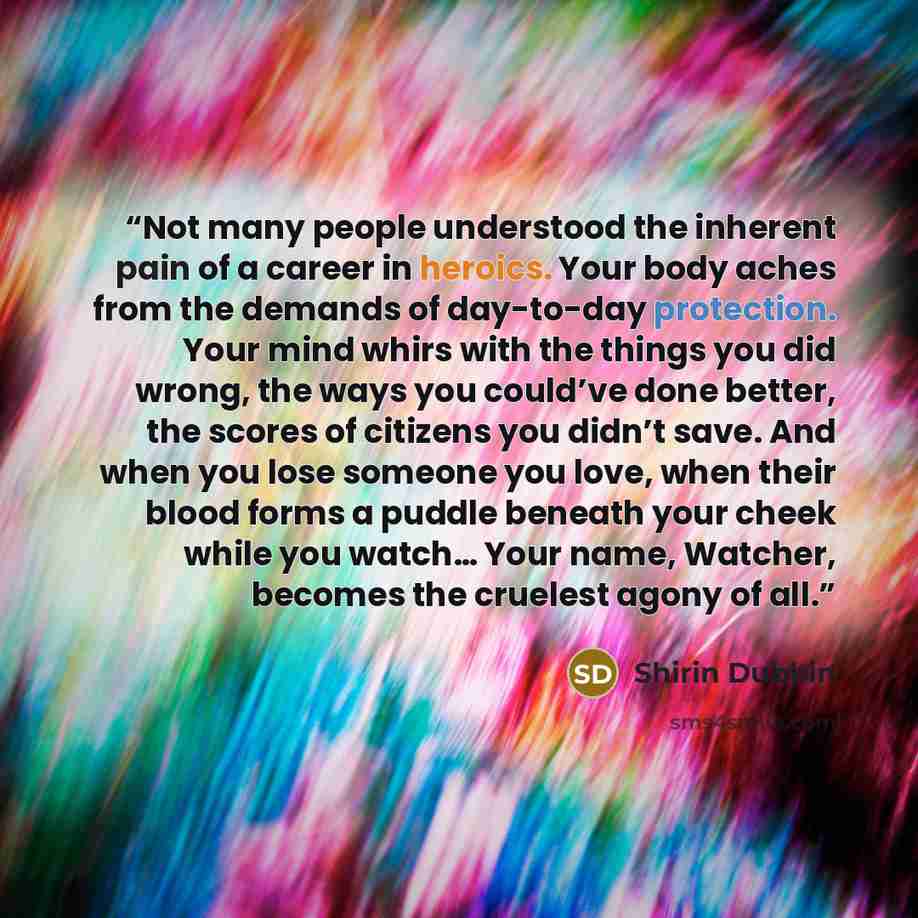 “Not many people understood the inherent pain of a career in heroics. Your body aches from the demands of day-to-day protection. Your mind whirs with the things you did wrong, the ways you could’ve done better, the scores of citizens you didn’t save. And when you lose someone you love, when their…” quote by Shirin Dubbin