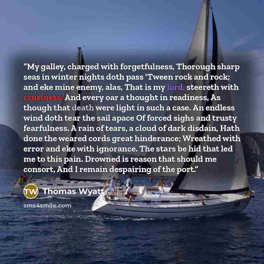 “My galley, charged with forgetfulness, Thorough sharp seas in winter nights doth pass 'Tween rock and rock; and eke mine enemy, alas, That is my lord, steereth with cruelness; And every oar a thought in readiness, As though that death were light in such a case. An endless wind doth tear the sail…” quote by Thomas Wyatt