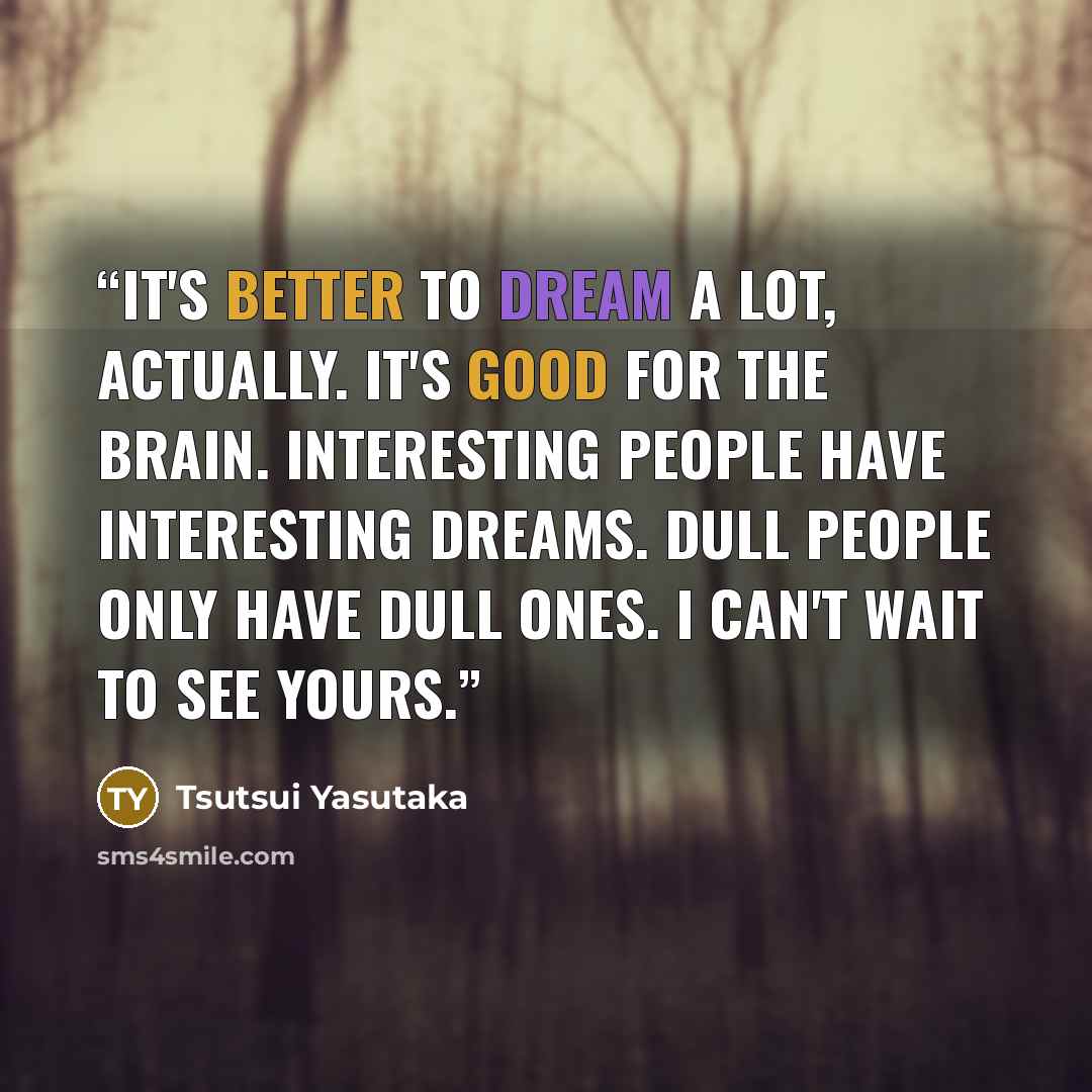 “It's better to dream a lot, actually. It's good for the brain. Interesting people have interesting dreams. Dull people only have dull ones. I can't wait to see yours.” quote by Tsutsui Yasutaka