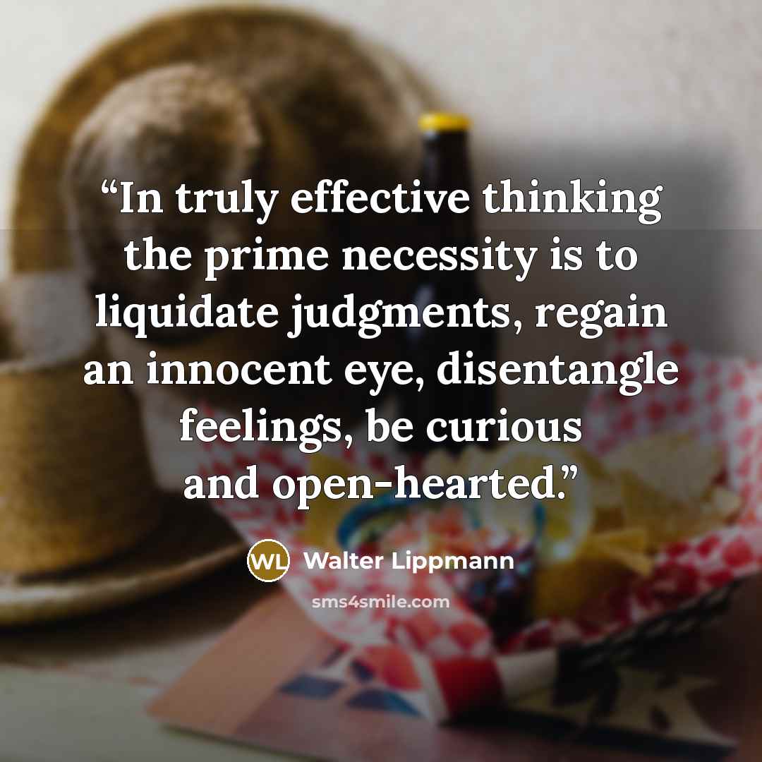 “In truly effective thinking the prime necessity is to liquidate judgments, regain an innocent eye, disentangle feelings, be curious and open-hearted.” quote by Walter Lippmann