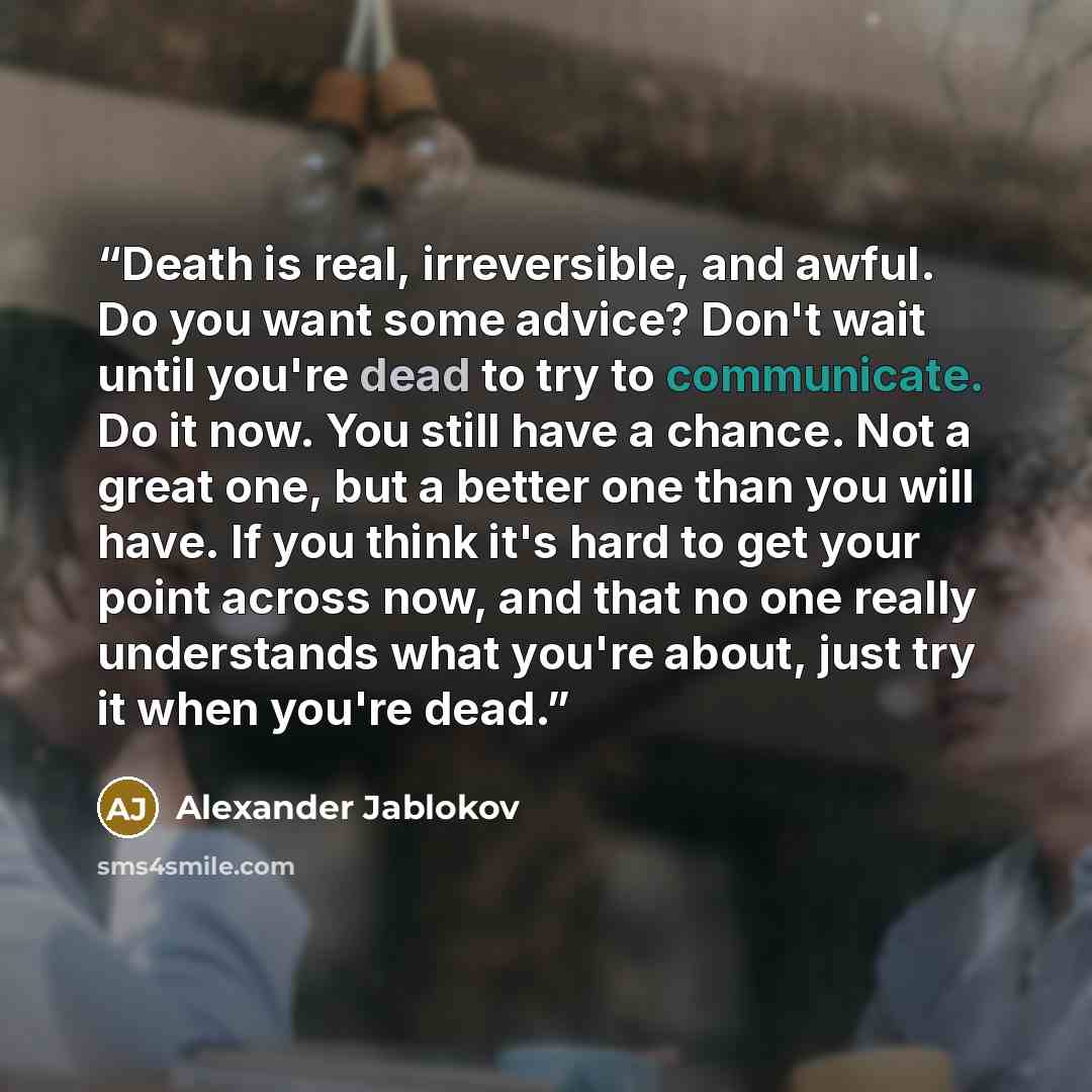 “Death is real, irreversible, and awful. Do you want some advice? Don't wait until you're dead to try to communicate. Do it now. You still have a chance. Not a great one, but a better one than you will have. If you think it's hard to get your point across now, and that no one really understands…” quote by Alexander Jablokov