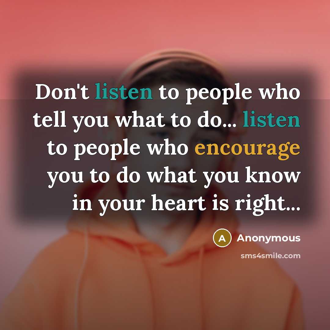 “Don't listen to people who tell you what to do... listen to people who encourage you to do what you know in your heart is right...” quote by Anonymous