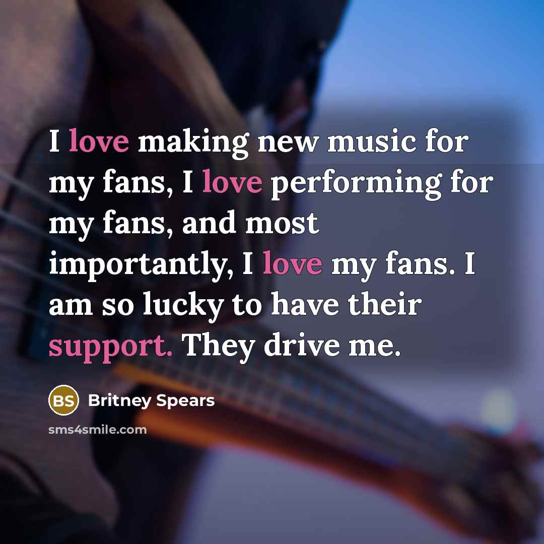 “I love making new music for my fans, I love performing for my fans, and most importantly, I love my fans. I am so lucky to have their support. They drive me.” quote by Britney Spears
