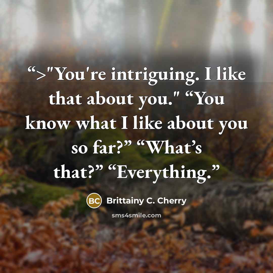 “>"You're intriguing. I like that about you." “You know what I like about you so far?” “What’s that?” “Everything.” quote by Brittainy C. Cherry